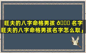 旺夫的八字命格男孩 🐘 名字「旺夫的八字命格男孩名字怎么取」